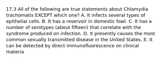 17.3 All of the following are true statements about Chlamydia trachomatis EXCEPT which one? A. It infects several types of epithelial cells. B. It has a reservoir in domestic fowl. C. It has a number of serotypes (about fifteen) that correlate with the syndrome produced on infection. D. It presently causes the most common sexually transmitted disease in the United States. E. It can be detected by direct immunofluorescence on clinical materia