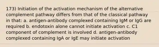 173) Initiation of the activation mechanism of the alternative complement pathway differs from that of the classical pathway in that: a. antigen-antibody complexed containing IgM or IgG are required b. endotoxin alone cannot initiate activation c. C1 component of complement is involved d. antigen-antibody complexed containing IgA or IgE may initiate activation