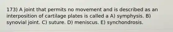 173) A joint that permits no movement and is described as an interposition of cartilage plates is called a A) symphysis. B) synovial joint. C) suture. D) meniscus. E) synchondrosis.