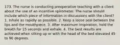 173. The nurse is conducting preoperative teaching with a client about the use of an incentive spirometer. The nurse should include which piece of information in discussions with the client? 1. Inhale as rapidly as possible. 2. Keep a loose seal between the lips and the mouthpiece. 3. After maximum inspiration, hold the breath for 15 seconds and exhale. 4. The best results are achieved when sitting up or with the head of the bed elevated 45 to 90 degrees.