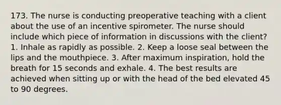 173. The nurse is conducting preoperative teaching with a client about the use of an incentive spirometer. The nurse should include which piece of information in discussions with the client? 1. Inhale as rapidly as possible. 2. Keep a loose seal between the lips and the mouthpiece. 3. After maximum inspiration, hold the breath for 15 seconds and exhale. 4. The best results are achieved when sitting up or with the head of the bed elevated 45 to 90 degrees.