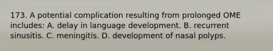 173. A potential complication resulting from prolonged OME includes: A. delay in language development. B. recurrent sinusitis. C. meningitis. D. development of nasal polyps.