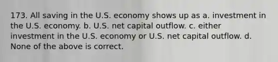 173. All saving in the U.S. economy shows up as a. investment in the U.S. economy. b. U.S. net capital outflow. c. either investment in the U.S. economy or U.S. net capital outflow. d. None of the above is correct.