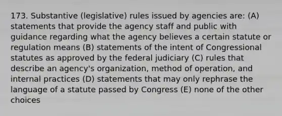 173. Substantive (legislative) rules issued by agencies are: (A) statements that provide the agency staff and public with guidance regarding what the agency believes a certain statute or regulation means (B) statements of the intent of Congressional statutes as approved by the federal judiciary (C) rules that describe an agency's organization, method of operation, and internal practices (D) statements that may only rephrase the language of a statute passed by Congress (E) none of the other choices