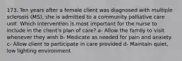 173. Ten years after a female client was diagnosed with multiple sclerosis (MS), she is admitted to a community palliative care unit. Which intervention is most important for the nurse to include in the client's plan of care? a- Allow the family to visit whenever they wish b- Medicate as needed for pain and anxiety. c- Allow client to participate in care provided d- Maintain quiet, low lighting environment