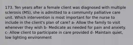 173. Ten years after a female client was diagnosed with multiple sclerosis (MS), she is admitted to a community palliative care unit. Which intervention is most important for the nurse to include in the client's plan of care? a- Allow the family to visit whenever they wish b- Medicate as needed for pain and anxiety. c- Allow client to participate in care provided d- Maintain quiet, low lighting environment