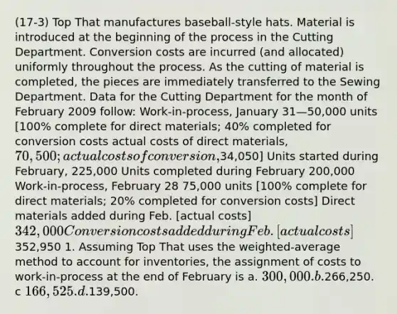 (17-3) Top That manufactures baseball-style hats. Material is introduced at the beginning of the process in the Cutting Department. Conversion costs are incurred (and allocated) uniformly throughout the process. As the cutting of material is completed, the pieces are immediately transferred to the Sewing Department. Data for the Cutting Department for the month of February 2009 follow: Work-in-process, January 31—50,000 units [100% complete for direct materials; 40% completed for conversion costs actual costs of direct materials, 70,500; actual costs of conversion,34,050] Units started during February, 225,000 Units completed during February 200,000 Work-in-process, February 28 75,000 units [100% complete for direct materials; 20% completed for conversion costs] Direct materials added during Feb. [actual costs] 342,000 Conversion costs added during Feb. [actual costs]352,950 1. Assuming Top That uses the weighted-average method to account for inventories, the assignment of costs to work-in-process at the end of February is a. 300,000. b.266,250. c 166,525. d.139,500.