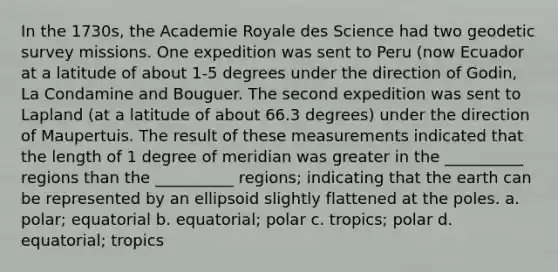 In the 1730s, the Academie Royale des Science had two geodetic survey missions. One expedition was sent to Peru (now Ecuador at a latitude of about 1-5 degrees under the direction of Godin, La Condamine and Bouguer. The second expedition was sent to Lapland (at a latitude of about 66.3 degrees) under the direction of Maupertuis. The result of these measurements indicated that the length of 1 degree of meridian was greater in the __________ regions than the __________ regions; indicating that the earth can be represented by an ellipsoid slightly flattened at the poles. a. polar; equatorial b. equatorial; polar c. tropics; polar d. equatorial; tropics