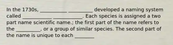 In the 1730s, ___________ __________ developed a naming system called ____________ ____________. Each species is assigned a two part name scientific name.; the first part of the name refers to the __________, or a group of similar species. The second part of the name is unique to each ________