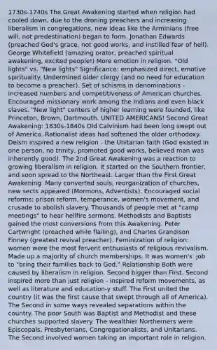 1730s-1740s The Great Awakening started when religion had cooled down, due to the droning preachers and increasing liberalism in congregations, new ideas like the Arminians (free will, not predestination) began to form. Jonathan Edwards (preached God's grace, not good works, and instilled fear of hell). George Whitefield (amazing orator, preached spiritual awakening, excited people!) More emotion in religion. "Old lights" vs. "New lights" Significance: emphasized direct, emotive spirituality. Undermined older clergy (and no need for education to become a preacher). Set of schisms in denominations - increased numbers and competitiveness of American churches. Encouraged missionary work among the Indians and even black slaves. "New light" centers of higher learning were founded, like Princeton, Brown, Dartmouth. UNITED AMERICANS! Second Great Awakening: 1830s-1840s Old Calvinism had been long swept out of America. Rationalist ideas had softened the older orthodoxy. Deism inspired a new religion - the Unitarian faith (God existed in one person, no trinity, promoted good works, believed man was inherently good). The 2nd Great Awakening was a reaction to growing liberalism in religion. It started on the Southern frontier, and soon spread to the Northeast. Larger than the First Great Awakening. Many converted souls, reorganization of churches, new sects appeared (Mormons, Adventists). Encouraged social reforms: prison reform, temperance, women's movement, and crusade to abolish slavery. Thousands of people met at "camp meetings" to hear hellfire sermons. Methodists and Baptists gained the most conversions from this Awakening. Peter Cartwright (preached while flailing), and Charles Grandison Finney (greatest revival preacher). Feminization of religion: women were the most fervent enthusiasts of religious revivalism. Made up a majority of church memberships. It was women's' job to "bring their families back to God." Relationship Both were caused by liberalism in religion. Second bigger than First. Second inspired more than just religion - inspired reform movements, as well as literature and education-y stuff. The First united the country (it was the first cause that swept through all of America). The Second in some ways revealed separations within the country. The poor South was Baptist and Methodist and these churches supported slavery. The wealthier Northerners were Episcopals, Presbyterians, Congregationalists, and Unitarians. The Second involved women taking an important role in religion.