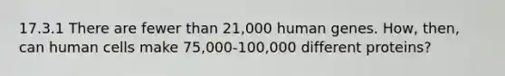 17.3.1 There are fewer than 21,000 human genes. How, then, can human cells make 75,000-100,000 different proteins?