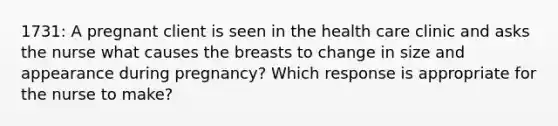 1731: A pregnant client is seen in the health care clinic and asks the nurse what causes the breasts to change in size and appearance during pregnancy? Which response is appropriate for the nurse to make?