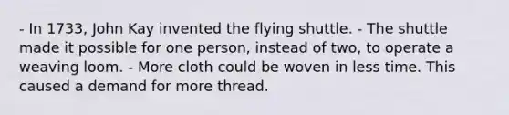 - In 1733, John Kay invented the flying shuttle. - The shuttle made it possible for one person, instead of two, to operate a weaving loom. - More cloth could be woven in less time. This caused a demand for more thread.