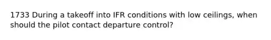 1733 During a takeoff into IFR conditions with low ceilings, when should the pilot contact departure control?