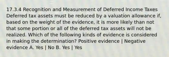 17.3.4 Recognition and Measurement of Deferred Income Taxes Deferred tax assets must be reduced by a valuation allowance if, based on the weight of the evidence, it is more likely than not that some portion or all of the deferred tax assets will not be realized. Which of the following kinds of evidence is considered in making the determination? Positive evidence | Negative evidence A. Yes | No B. Yes | Yes