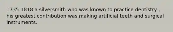 1735-1818 a silversmith who was known to practice dentistry , his greatest contribution was making artificial teeth and surgical instruments.