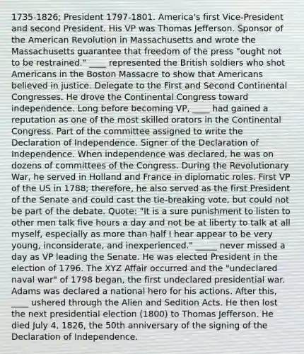 1735-1826; President 1797-1801. America's first Vice-President and second President. His VP was Thomas Jefferson. Sponsor of the American Revolution in Massachusetts and wrote the Massachusetts guarantee that freedom of the press "ought not to be restrained." ____ represented the British soldiers who shot Americans in the Boston Massacre to show that Americans believed in justice. Delegate to the First and Second Continental Congresses. He drove the Continental Congress toward independence. Long before becoming VP, ____ had gained a reputation as one of the most skilled orators in the Continental Congress. Part of the committee assigned to write the Declaration of Independence. Signer of the Declaration of Independence. When independence was declared, he was on dozens of committees of the Congress. During the Revolutionary War, he served in Holland and France in diplomatic roles. First VP of the US in 1788; therefore, he also served as the first President of the Senate and could cast the tie-breaking vote, but could not be part of the debate. Quote: "It is a sure punishment to listen to other men talk five hours a day and not be at liberty to talk at all myself, especially as more than half I hear appear to be very young, inconsiderate, and inexperienced." _____ never missed a day as VP leading the Senate. He was elected President in the election of 1796. The XYZ Affair occurred and the "undeclared naval war" of 1798 began, the first undeclared presidential war. Adams was declared a national hero for his actions. After this, ____ ushered through the Alien and Sedition Acts. He then lost the next presidential election (1800) to Thomas Jefferson. He died July 4, 1826, the 50th anniversary of the signing of the Declaration of Independence.