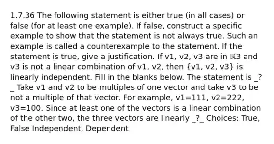 1.7.36 The following statement is either true​ (in all​ cases) or false​ (for at least one​ example). If​ false, construct a specific example to show that the statement is not always true. Such an example is called a counterexample to the statement. If the statement is​ true, give a justification. If v1​, v2​, v3 are in ℝ3 and v3 is not a linear combination of v1​, v2​, then ​(v1​, v2​, v3​) is linearly independent. Fill in the blanks below. The statement is _?_ Take v1 and v2 to be multiples of one vector and take v3 to be not a multiple of that vector. For​ example, v1=111​, v2=222​, v3=100. Since at least one of the vectors is a linear combination of the other​ two, the three vectors are linearly _?_ Choices: True, False Independent, Dependent