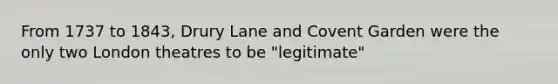 From 1737 to 1843, Drury Lane and Covent Garden were the only two London theatres to be "legitimate"