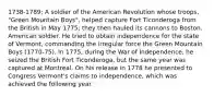 1738-1789; A soldier of the American Revolution whose troops, "Green Mountain Boys", helped capture Fort Ticonderoga from the British in May 1775; they then hauled its cannons to Boston. American soldier. He tried to obtain independence for the state of Vermont, commanding the irregular force the Green Mountain Boys (1770-75). In 1775, during the War of Independence, he seized the British Fort Ticonderoga, but the same year was captured at Montreal. On his release in 1778 he presented to Congress Vermont's claims to independence, which was achieved the following year.