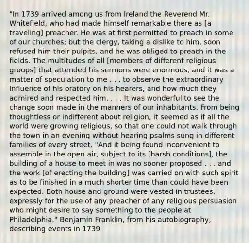 "In 1739 arrived among us from Ireland the Reverend Mr. Whitefield, who had made himself remarkable there as [a traveling] preacher. He was at first permitted to preach in some of our churches; but the clergy, taking a dislike to him, soon refused him their pulpits, and he was obliged to preach in the fields. The multitudes of all [members of different religious groups] that attended his sermons were enormous, and it was a matter of speculation to me . . . to observe the extraordinary influence of his oratory on his hearers, and how much they admired and respected him. . . . It was wonderful to see the change soon made in the manners of our inhabitants. From being thoughtless or indifferent about religion, it seemed as if all the world were growing religious, so that one could not walk through the town in an evening without hearing psalms sung in different families of every street. "And it being found inconvenient to assemble in the open air, subject to its [harsh conditions], the building of a house to meet in was no sooner proposed . . . and the work [of erecting the building] was carried on with such spirit as to be finished in a much shorter time than could have been expected. Both house and ground were vested in trustees, expressly for the use of any preacher of any religious persuasion who might desire to say something to the people at Philadelphia." Benjamin Franklin, from his autobiography, describing events in 1739