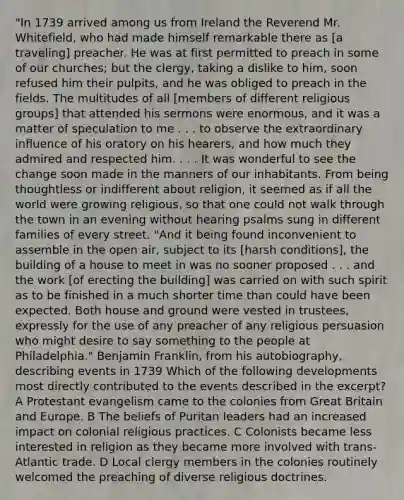 "In 1739 arrived among us from Ireland the Reverend Mr. Whitefield, who had made himself remarkable there as [a traveling] preacher. He was at first permitted to preach in some of our churches; but the clergy, taking a dislike to him, soon refused him their pulpits, and he was obliged to preach in the fields. The multitudes of all [members of different religious groups] that attended his sermons were enormous, and it was a matter of speculation to me . . . to observe the extraordinary influence of his oratory on his hearers, and how much they admired and respected him. . . . It was wonderful to see the change soon made in the manners of our inhabitants. From being thoughtless or indifferent about religion, it seemed as if all the world were growing religious, so that one could not walk through the town in an evening without hearing psalms sung in different families of every street. "And it being found inconvenient to assemble in the open air, subject to its [harsh conditions], the building of a house to meet in was no sooner proposed . . . and the work [of erecting the building] was carried on with such spirit as to be finished in a much shorter time than could have been expected. Both house and ground were vested in trustees, expressly for the use of any preacher of any religious persuasion who might desire to say something to the people at Philadelphia." Benjamin Franklin, from his autobiography, describing events in 1739 Which of the following developments most directly contributed to the events described in the excerpt? A Protestant evangelism came to the colonies from Great Britain and Europe. B The beliefs of Puritan leaders had an increased impact on colonial religious practices. C Colonists became less interested in religion as they became more involved with trans-Atlantic trade. D Local clergy members in the colonies routinely welcomed the preaching of diverse religious doctrines.