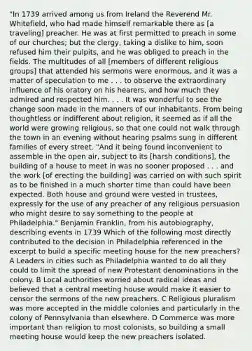 "In 1739 arrived among us from Ireland the Reverend Mr. Whitefield, who had made himself remarkable there as [a traveling] preacher. He was at first permitted to preach in some of our churches; but the clergy, taking a dislike to him, soon refused him their pulpits, and he was obliged to preach in the fields. The multitudes of all [members of different religious groups] that attended his sermons were enormous, and it was a matter of speculation to me . . . to observe the extraordinary influence of his oratory on his hearers, and how much they admired and respected him. . . . It was wonderful to see the change soon made in the manners of our inhabitants. From being thoughtless or indifferent about religion, it seemed as if all the world were growing religious, so that one could not walk through the town in an evening without hearing psalms sung in different families of every street. "And it being found inconvenient to assemble in the open air, subject to its [harsh conditions], the building of a house to meet in was no sooner proposed . . . and the work [of erecting the building] was carried on with such spirit as to be finished in a much shorter time than could have been expected. Both house and ground were vested in trustees, expressly for the use of any preacher of any religious persuasion who might desire to say something to the people at Philadelphia." Benjamin Franklin, from his autobiography, describing events in 1739 Which of the following most directly contributed to the decision in Philadelphia referenced in the excerpt to build a specific meeting house for the new preachers? A Leaders in cities such as Philadelphia wanted to do all they could to limit the spread of new Protestant denominations in the colony. B Local authorities worried about radical ideas and believed that a central meeting house would make it easier to censor the sermons of the new preachers. C Religious pluralism was more accepted in the middle colonies and particularly in the colony of Pennsylvania than elsewhere. D Commerce was more important than religion to most colonists, so building a small meeting house would keep the new preachers isolated.