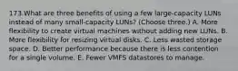 173.What are three benefits of using a few large-capacity LUNs instead of many small-capacity LUNs? (Choose three.) A. More flexibility to create virtual machines without adding new LUNs. B. More flexibility for resizing virtual disks. C. Less wasted storage space. D. Better performance because there is less contention for a single volume. E. Fewer VMFS datastores to manage.