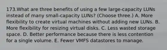 173.What are three benefits of using a few large-capacity LUNs instead of many small-capacity LUNs? (Choose three.) A. More flexibility to create virtual machines without adding new LUNs. B. More flexibility for resizing virtual disks. C. Less wasted storage space. D. Better performance because there is less contention for a single volume. E. Fewer VMFS datastores to manage.