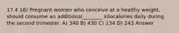 17.4 16) Pregnant women who conceive at a healthy weight, should consume an additional________ kilocalories daily during the second trimester. A) 340 B) 430 C) 134 D) 243 Answer