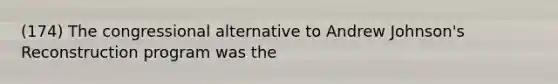(174) The congressional alternative to Andrew Johnson's Reconstruction program was the