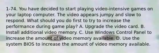 1-74. You have decided to start playing video-intensive games on your laptop computer. The video appears jumpy and slow to respond. What should you do first to try to increase the performance during game play? A. Upgrade the video card. B. Install additional video memory. C. Use Windows Control Panel to increase the amount of video memory available. D. Use the system BIOS to increase the amount of video memory available.