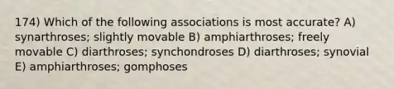 174) Which of the following associations is most accurate? A) synarthroses; slightly movable B) amphiarthroses; freely movable C) diarthroses; synchondroses D) diarthroses; synovial E) amphiarthroses; gomphoses