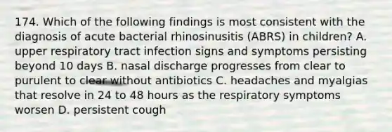 174. Which of the following findings is most consistent with the diagnosis of acute bacterial rhinosinusitis (ABRS) in children? A. upper respiratory tract infection signs and symptoms persisting beyond 10 days B. nasal discharge progresses from clear to purulent to clear without antibiotics C. headaches and myalgias that resolve in 24 to 48 hours as the respiratory symptoms worsen D. persistent cough