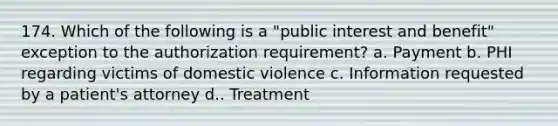 174. Which of the following is a "public interest and benefit" exception to the authorization requirement? a. Payment b. PHI regarding victims of domestic violence c. Information requested by a patient's attorney d.. Treatment