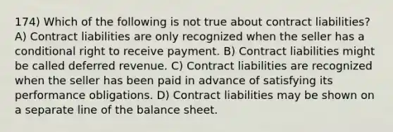 174) Which of the following is not true about contract liabilities? A) Contract liabilities are only recognized when the seller has a conditional right to receive payment. B) Contract liabilities might be called deferred revenue. C) Contract liabilities are recognized when the seller has been paid in advance of satisfying its performance obligations. D) Contract liabilities may be shown on a separate line of the balance sheet.