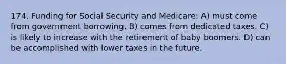 174. Funding for Social Security and Medicare: A) must come from government borrowing. B) comes from dedicated taxes. C) is likely to increase with the retirement of baby boomers. D) can be accomplished with lower taxes in the future.