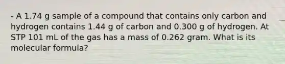 - A 1.74 g sample of a compound that contains only carbon and hydrogen contains 1.44 g of carbon and 0.300 g of hydrogen. At STP 101 mL of the gas has a mass of 0.262 gram. What is its molecular formula?