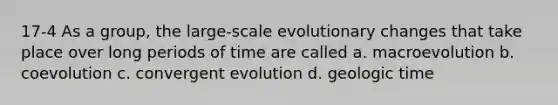 17-4 As a group, the large-scale evolutionary changes that take place over long periods of time are called a. macroevolution b. coevolution c. convergent evolution d. <a href='https://www.questionai.com/knowledge/k8JpI6wldh-geologic-time' class='anchor-knowledge'>geologic time</a>