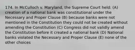 174. In McCulloch v. Maryland, the Supreme Court held: (A) creation of a national bank was constitutional under the Necessary and Proper Clause (B) because banks were not mentioned in the Constitution they could not be created without amending the Constitution (C) Congress did not validly amend the Constitution before it created a national bank (D) National banks violated the Necessary and Proper Clause (E) none of the other choices