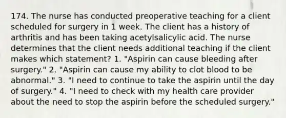 174. The nurse has conducted preoperative teaching for a client scheduled for surgery in 1 week. The client has a history of arthritis and has been taking acetylsalicylic acid. The nurse determines that the client needs additional teaching if the client makes which statement? 1. "Aspirin can cause bleeding after surgery." 2. "Aspirin can cause my ability to clot blood to be abnormal." 3. "I need to continue to take the aspirin until the day of surgery." 4. "I need to check with my health care provider about the need to stop the aspirin before the scheduled surgery."