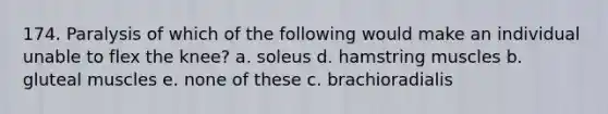 174. Paralysis of which of the following would make an individual unable to flex the knee? a. soleus d. hamstring muscles b. gluteal muscles e. none of these c. brachioradialis