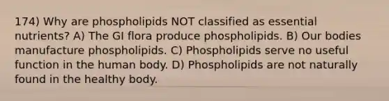 174) Why are phospholipids NOT classified as essential nutrients? A) The GI flora produce phospholipids. B) Our bodies manufacture phospholipids. C) Phospholipids serve no useful function in the human body. D) Phospholipids are not naturally found in the healthy body.