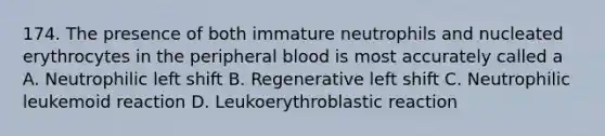 174. The presence of both immature neutrophils and nucleated erythrocytes in the peripheral blood is most accurately called a A. Neutrophilic left shift B. Regenerative left shift C. Neutrophilic leukemoid reaction D. Leukoerythroblastic reaction