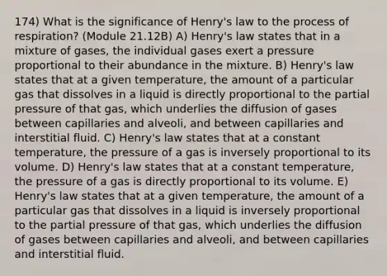 174) What is the significance of Henry's law to the process of respiration? (Module 21.12B) A) Henry's law states that in a mixture of gases, the individual gases exert a pressure proportional to their abundance in the mixture. B) Henry's law states that at a given temperature, the amount of a particular gas that dissolves in a liquid is directly proportional to the partial pressure of that gas, which underlies the diffusion of gases between capillaries and alveoli, and between capillaries and interstitial fluid. C) Henry's law states that at a constant temperature, the pressure of a gas is inversely proportional to its volume. D) Henry's law states that at a constant temperature, the pressure of a gas is directly proportional to its volume. E) Henry's law states that at a given temperature, the amount of a particular gas that dissolves in a liquid is inversely proportional to the partial pressure of that gas, which underlies the diffusion of gases between capillaries and alveoli, and between capillaries and interstitial fluid.