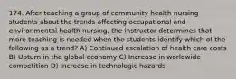 174. After teaching a group of community health nursing students about the trends affecting occupational and environmental health nursing, the instructor determines that more teaching is needed when the students identify which of the following as a trend? A) Continued escalation of health care costs B) Upturn in the global economy C) Increase in worldwide competition D) Increase in technologic hazards