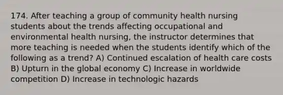 174. After teaching a group of community health nursing students about the trends affecting occupational and environmental health nursing, the instructor determines that more teaching is needed when the students identify which of the following as a trend? A) Continued escalation of health care costs B) Upturn in the global economy C) Increase in worldwide competition D) Increase in technologic hazards