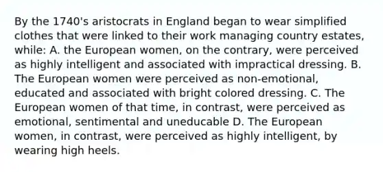 By the 1740's aristocrats in England began to wear simplified clothes that were linked to their work managing country estates, while: A. the European women, on the contrary, were perceived as highly intelligent and associated with impractical dressing. B. The European women were perceived as non-emotional, educated and associated with bright colored dressing. C. The European women of that time, in contrast, were perceived as emotional, sentimental and uneducable D. The European women, in contrast, were perceived as highly intelligent, by wearing high heels.