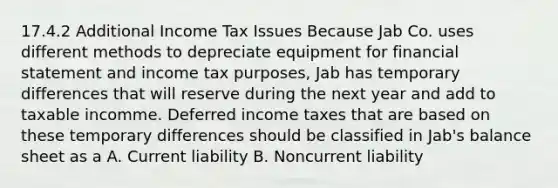 17.4.2 Additional Income Tax Issues Because Jab Co. uses different methods to depreciate equipment for financial statement and income tax purposes, Jab has temporary differences that will reserve during the next year and add to taxable incomme. Deferred income taxes that are based on these temporary differences should be classified in Jab's balance sheet as a A. Current liability B. Noncurrent liability