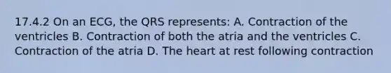 17.4.2 On an​ ECG, the QRS​ represents: A. Contraction of the ventricles B. Contraction of both the atria and the ventricles C. Contraction of the atria D. The heart at rest following contraction